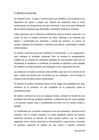 Página8 de 37
3. Nombre comercial
Se entiende como el signo o denominación que identifica a una empresa en la
Operatoria de cobros y pagos que realizan las empresas entre sí como
consecuencia de transacciones de tipo comercial, Y que sirve para distinguirla
de las demás empresas que desarrollan actividades idénticas o similares.
Cabe mencionar que no debemos confundirnos entre el nombre comercial y la
marca ya que el nombre comercial, por tanto, distingue a la empresa que
fabrica o comercializa los productos o presta los servicios. La marca, en
cambio, distingue los productos o servicios que fabrica, comercializa o presta
dicha empresa.
El nombre comercial sirve para identificar al comerciante o a su negociación,
para distinguir la actividad comercial. Pero es también la representación
sintética de un conjunto de cualidades poseídas por una empresa, como son: la
honestidad, la reputación, la confianza, la seriedad, la eficiencia y otra clientela
se identifica con estos símbolos que distinguen a una negociación de otra.
La protección al nombre comercial, data de1883, pues fue en la convención de
parís, donde por primera vez se acordó que se protegiera. Así se otorgó el
amparo de los nombres de los comerciantes.
El derecho al nombre comercial, deriva de las reglas que establecen los usos
honrados en el comercio, es una modalidad de la protección contra la
competencia ilícita.
El nombre comercial se crea en cualquier tiempo, siempre en función de una
actividad mercantil que pretenda realizarse, a diferencia del civil que se asigna
a la persona cuando nace y normalmente se forma con un nombre propio y
apellido.
Lo identificado por el nombre comercial no son los productos o servicios de la
empresa, sino la propia empresa. La nueva regulación jurídica del nombre
comercial incorpora el derecho de toda persona jurídica, que no hubiera
registrado como nombre comercial su denominación o razón social, a formular
la oportuna oposición al registro de una marca o nombre comercial
 