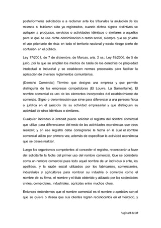 Página9 de 37
posteriormente solicitados o a reclamar ante los tribunales la anulación de los
mismos si hubieran sido ya registrados, cuando dichos signos distintivos se
apliquen a productos, servicios o actividades idénticos o similares a aquellos
para lo que se usa dicha denominación o razón social, siempre que se pruebe
el uso prioritario de ésta en todo el territorio nacional y exista riesgo cierto de
confusión en el público.
Ley 17/2001, de 7 de diciembre, de Marcas, arts. 2 ss.; Ley 19/2006, de 5 de
junio, por la que se amplían los medios de tutela de los derechos de propiedad
intelectual e industrial y se establecen normas procesales para facilitar la
aplicación de diversos reglamentos comunitarios.
(Derecho Comercial) Término que designa una empresa y que permite
distinguirla de las empresas competidoras (El Louvre, La Samaritaine). El
nombre comercial es uno de los elementos incorporales del establecimiento de
comercio. Signo o denominación que sirve para diferenciar a una persona física
o jurídica en el ejercicio de su actividad empresarial y que distinguen su
actividad de otras idénticas o similares.
Cualquier individuo o entidad puede solicitar el registro del nombre comercial
que utiliza para diferenciarse del resto de las actividades económicas que otros
realizan; y en ese registro debe consignarse la fecha en la cual el nombre
comercial utilizo por primera vez, además de especificar la actividad económica
que se desea realizar.
Luego los organismos competentes al conceder el registro, reconocerán a favor
del solicitante la fecha del primer uso del nombre comercial. Que se considera
como un nombre comercial pues todo aquel nombre de un individuo o ente, los
apellidos, y la razón social utilizados por los fabricantes, comerciantes,
industriales y agricultores para nombrar su industria o comercio como el
nombre de su firma, el nombre y el titulo obtenido y utilizado por las sociedades
civiles, comerciales, industriales, agrícolas entre muchos otros.
Entonces entendemos que el nombre comercial es el nombre o apelativo con el
que se quiere o desea que sus clientes logren reconocerlos en el mercado, y
 