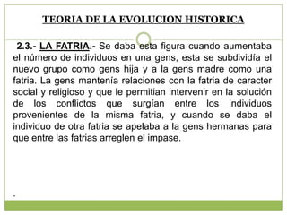 TEORIA DE LA EVOLUCION HISTORICA
2.3.- LA FATRIA.- Se daba esta figura cuando aumentaba
el número de individuos en una gens, esta se subdividía el
nuevo grupo como gens hija y a la gens madre como una
fatria. La gens mantenía relaciones con la fatria de caracter
social y religioso y que le permitian intervenir en la solución
de los conflictos que surgían entre los individuos
provenientes de la misma fatria, y cuando se daba el
individuo de otra fatria se apelaba a la gens hermanas para
que entre las fatrias arreglen el impase.
.
 