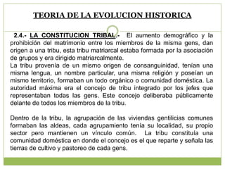 TEORIA DE LA EVOLUCION HISTORICA
2.4.- LA CONSTITUCION TRIBAL.- El aumento demográfico y la
prohibición del matrimonio entre los miembros de la misma gens, dan
origen a una tribu, esta tribu matriarcal estaba formada por la asociación
de grupos y era dirigido matriarcalmente.
La tribu provenía de un mismo origen de consanguinidad, tenían una
misma lengua, un nombre particular, una misma religión y poseían un
mismo territorio, formaban un todo orgánico o comunidad doméstica. La
autoridad máxima era el concejo de tribu integrado por los jefes que
representaban todas las gens. Este concejo deliberaba públicamente
delante de todos los miembros de la tribu.
Dentro de la tribu, la agrupación de las viviendas gentilicias comunes
formaban las aldeas, cada agrupamiento tenía su localidad, su propio
sector pero mantienen un vínculo común. La tribu constituía una
comunidad doméstica en donde el concejo es el que reparte y señala las
tierras de cultivo y pastoreo de cada gens.
 