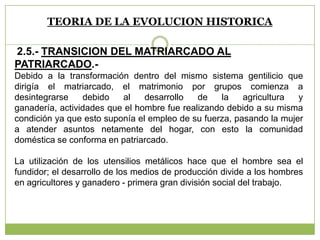 TEORIA DE LA EVOLUCION HISTORICA
2.5.- TRANSICION DEL MATRIARCADO AL
PATRIARCADO.-
Debido a la transformación dentro del mismo sistema gentilicio que
dirigía el matriarcado, el matrimonio por grupos comienza a
desintegrarse debido al desarrollo de la agricultura y
ganadería, actividades que el hombre fue realizando debido a su misma
condición ya que esto suponía el empleo de su fuerza, pasando la mujer
a atender asuntos netamente del hogar, con esto la comunidad
doméstica se conforma en patriarcado.
La utilización de los utensilios metálicos hace que el hombre sea el
fundidor; el desarrollo de los medios de producción divide a los hombres
en agricultores y ganadero - primera gran división social del trabajo.
 