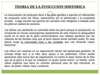 TEORIA DE LA EVOLUCION HISTORICA
La acumulación de productos llevó a los jefes gentiles a ejercitar el intercambio
de productos entre las tribus, apareciendo así el patriarcado y la propiedad
privada. Luego durante las guerras los vencidos eran obligados a trabajar para
los jefes en calidad de esclavos.
Las fatrias van perdiendo su autoridad sobre las gens porque la apropiación va
rompiendo el vínculo consanguíneo apareciendo de esta manera la desigualdad
social en el seno de la gens conformándose una nobleza gentilicia con las
cabezas de las familias ricas que al tener bienes tienen también poder. En esta
época surge la comunidad rural y las ciudades que van tomando mayor
fisonomía.
Las tribus van variando en su organización dentro del patriarcado gentilicio. El
concejo dirige aún a la tribu pero apoya a los poderosos. Como puede
apreciarse este nuevo tipo de organización va contra la base misma de la tribu
que es la gens a la que se antepone un grupo social menor: La familia, como
célula orgánica que tiene un carácter patriarcal pero de tipo individual, es
decir, de padre, madre, hijos y esclavos.
 