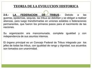 TEORIA DE LA EVOLUCION HISTORICA
2.6.- LA FEDERACION DE TRIBUS.- Debido a las
guerras, epidemias, sequías, las tribus se debilitan y se obligan a realizar
alianzas, para luego transformarlas en uniones estables o federaciones
permanentes, que fueron los primeros pasos para el nacimiento de las
naciones.
Su organización era mancomunada, completa igualdad y con
independencia de sus asuntos internos.
El órgano principal es un Concejo Federal de Tribus integrado por los
jefes de todas las tribus, con igualdad de rango y dignidad, sus acuerdos
son tomados con unanimidad.
 
