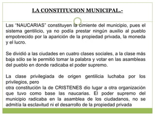 LA CONSTITUCION MUNICIPAL.-
Las “NAUCARIAS” constituyen la cimiente del municipio, pues el
sistema gentilicio, ya no podía prestar ningún auxilio al pueblo
empobrecido por la aparición de la propiedad privada, la moneda
y el lucro.
Se dividió a las ciudades en cuatro clases sociales, a la clase más
baja sólo se le permitió tomar la palabra y votar en las asambleas
del pueblo en donde radicaba el poder supremo.
La clase privilegiada de origen gentilicia luchaba por los
privilegios, pero
otra constitución la de CRISTENES dio lugar a otra organización
que tuvo como base las naucarias. El poder supremo del
municipio radicaba en la asamblea de los ciudadanos, no se
admitía la esclavitud ni el desarrollo de la propiedad privada
 