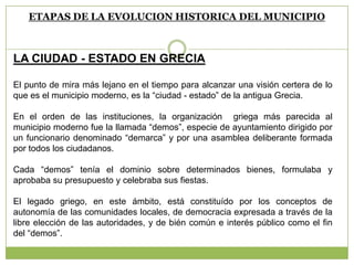 ETAPAS DE LA EVOLUCION HISTORICA DEL MUNICIPIO
LA CIUDAD - ESTADO EN GRECIA
El punto de mira más lejano en el tiempo para alcanzar una visión certera de lo
que es el municipio moderno, es la “ciudad - estado” de la antigua Grecia.
En el orden de las instituciones, la organización griega más parecida al
municipio moderno fue la llamada “demos”, especie de ayuntamiento dirigido por
un funcionario denominado “demarca” y por una asamblea deliberante formada
por todos los ciudadanos.
Cada “demos” tenía el dominio sobre determinados bienes, formulaba y
aprobaba su presupuesto y celebraba sus fiestas.
El legado griego, en este ámbito, está constituído por los conceptos de
autonomía de las comunidades locales, de democracia expresada a través de la
libre elección de las autoridades, y de bién común e interés público como el fin
del “demos”.
 