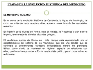 ETAPAS DE LA EVOLUCION HISTORICA DEL MUNICIPIO
EL MUNICIPIO ROMANO
En el curso de la evolución histórica de Occidente, la figura del Municipio, tal
como se entiende hasta nuestros días, aparece como fruto de las conquistas
romanas.
El régimen de la ciudad de Roma, bajo el reinado, la República y aún bajo el
Imperio, fue semejante al de las ciudades griegas .
El verdadero aporte de Roma en este campo está representado por el
establecimiento del sistema de los “municipia” que era una calidad que se
concedía a determinadas ciudades conquistadas dentro de península
Itálica, como modo de mantener un régimen especial de relaciones con
ellas, quedaron incorporadas a Roma desde vista político pero conservaban su
autonomía.
 