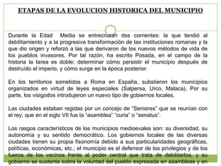 ETAPAS DE LA EVOLUCION HISTORICA DEL MUNICIPIO
Durante la Edad Media se entrecruzan dos corrientes: la que tendió al
debilitamiento y a la progresiva transformación de las instituciones romanas y la
que dio origen y reforzó a las que derivaron de los nuevos métodos de vida de
los pueblos invasores. Por tal razón, ha escrito Posada, en el campo de la
historia la tarea es doble: determinar cómo persistir el municipio después de
destruído el imperio, y cómo surge en la época posterior.
En los territorios sometidos a Roma en España, substieron los municipios
organizados en virtud de leyes especiales (Salpersa, Urco, Malaca). Por su
parte, los visigodos introdujeron un nuevo tipo de gobiernos locales.
Las ciudades estaban regidas por un concejo de “Seniores” que se reunían con
el rey; que en el siglo VII fue la “asamblea” “curia” o “senatus”.
Los rasgos característicos de los municipios medioevales son: su diversidad, su
autonomía y su sentido democrático. Los gobiernos locales de las diversas
ciudades tienen su propia fisonomía debido a sus particularidades geográficas,
políticas, económicas, etc.; el municipio es el defensor de los privilegios y de los
fueros de los vecinos frente al poder central que trata de debilitarlos, y su
gobierno se sustenta sobre la voluntad del pueblo expresada en asambleas y en
 