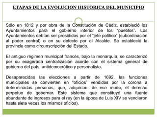 ETAPAS DE LA EVOLUCION HISTORICA DEL MUNICIPIO
Sólo en 1812 y por obra de la Constitución de Cádiz, estableció los
Ayuntamientos para el gobierno interior de los “pueblos”. Los
Ayuntamientos debían ser presididos por el “jefe político” (subordinación
al poder central) o en su defecto por el Alcalde. Se estableció la
provincia como circunscripción del Estado.
El antiguo régimen municipal francés, bajo la monarquía, se caracterizó
por su exagerada centralización acorde con el sistema general de
gobierno del país, antidemocrático y personalista.
Desaparecidas las elecciones a partir de 1692, las funciones
municipales se convierten en “oficios” vendidos por la corona a
determinadas personas, que, adquirían, de ese modo, el derecho
perpetuo de gobernar. Este sistema que constituyó una fuente
abundante de ingresos para el rey (en la época de Luis XIV se vendieron
hasta siete veces los mismos oficios).
 