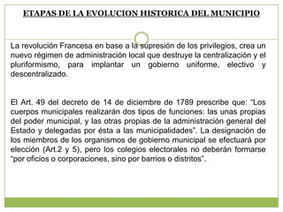 ETAPAS DE LA EVOLUCION HISTORICA DEL MUNICIPIO
La revolución Francesa en base a la supresión de los privilegios, crea un
nuevo régimen de administración local que destruye la centralización y el
pluriformismo, para implantar un gobierno uniforme, electivo y
descentralizado.
El Art. 49 del decreto de 14 de diciembre de 1789 prescribe que: “Los
cuerpos municipales realizarán dos tipos de funciones: las unas propias
del poder municipal, y las otras propias de la administración general del
Estado y delegadas por ésta a las municipalidades”. La designación de
los miembros de los organismos de gobierno municipal se efectuará por
elección (Art.2 y 5), pero los colegios electorales no deberán formarse
“por oficios o corporaciones, sino por barrios o distritos”.
 