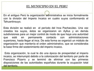 EL MUNICIPIO EN EL PERU
En el antiguo Perú la organización administrativa se inicia formalmente
con la división del Imperio Incaico en cuatro suyos conformando el
Tahuantinsuyo.
Esta división se realizó en el período del Inca Pachacútec. Una vez
creados los suyos, éstos se organizaron en Ayllus y en demás
subdivisiones para un mejor control de modo de que haya una autoridad
que esté en permanente contacto con administraciones
superiores, hasta llegar al inca. De esta forma se organizó un módulo de
organización que mantenía el orden administrativo, que se consideraba
la base firme del sostenimiento del imperio incaico.
Esta organización, la cual le dio una época de prosperidad al imperio
incaico, se interrumpió debido a la colonización del territorio por parte de
Francisco Pizarro y se terminó de eliminar con las primeras
disposiciones de las autoridades españolas durante la ocupación total
del territorio.
 