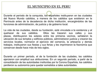 EL MUNICIPIO EN EL PERU
Durante el período de la conquista, los españoles instituyeron en las ciudades
del Nuevo Mundo cabildos, a manera de los cabildos que existieron en la
Península antes de la decadencia de dicha institución, encargándolos de las
funciones de administración, de justicia y de gobierno local.
La vida de las ciudades, desde su fundación, está vinculada a la existencia y al
quehacer de sus cabildos. Ellos las trazaron sus calles y sus
plazas, distribuyeron los solares entre los primeros vecinos, señalaron la
ubicación de sus templos y edificios públicos, administraron justicia y crearon los
servicios locales, normaron el ejercicio del comercio, la artesanía y demás
trabajos, instituyeron sus fiestas y sus ferias y les imprimieron la fisonomía que
conservan desde hace más de tres siglos.
Durante un primer período, el de la fundación de las ciudades, los cabildos
ejercieron con amplitud sus atribuciones. En un segundo período, a partir de la
consolidación de las autoridades instituídas por la Corona Española, los cabildos
perdieron su autonomía para quedar sometidos a tales autoridades.
 