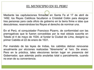 EL MUNICIPIO EN EL PERU
Mediante las capitulaciones firmadas en Santa Fe el 17 de abril de
1492, los Reyes Católicos facultaron a Cristobál Colón para designar
tres personas para cada oficio de gobierno en la tierra firme e islas que
descubriese, reservándose los Reyes el derecho de nominar una.
En el Perú, el conquistador Francisco Pizarro, de conformidad con las
prerrogativas que le fueron concedidas por la real cédula suscrita en
Toledo el 4 de mayo de 1534, al fundar la Ciudad de Lima, designó su
primer Cabildo el 22 de enero de 1531.
Por mandato de las leyes de Indias, los cabildos debían renovarse
anualmente por elcciones realizadas “libremente” el 1ero. De enero.
Pero en la práctica, tales elecciones tenían lugar en presencia del
Gobernador, que además podía anularlas total o parcialmente, cuando
no eran de su conveniencia.
 