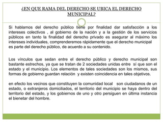 ¿EN QUE RAMA DEL DERECHO SE UBICA EL DERECHO
MUNICIPAL?
Si hablamos del derecho público tiene por finalidad dar satisfacción a los
intereses colectivos , al gobierno de la nación y a la gestión de los servicios
públicos en tanto la finalidad del derecho privado es asegurar al máximo los
intereses individuales, comprenderemos rápidamente que el derecho municipal
es parte del derecho público, de acuerdo a su contenido.
Los vínculos que sedan entre el derecho público y derecho municipal son
bastante estrechos, ya que se tratan de 2 sociedades unidas entre sí que son el
estado y el municipio. Los elementos de tales sociedades son los mismos, sus
formas de gobierno guardan relación y existen coincidencia en tales objetivos.
en efecto los vecinos que constituyen la comunidad local son ciudadanos de un
estado, o extranjeros domiciliados, el territorio del municipio se haya dentro del
territorio del estado, y los gobiernos de uno y otro persiguen en última instancia
el bienetar del hombre.
 