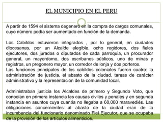 EL MUNICIPIO EN EL PERU
A partir de 1594 el sistema degeneró en la compra de cargos comunales,
cuyo número podía ser aumentado en función de la demanda.
Los Cabildos estuvieron integrados , por lo general, en ciudades
diocesanas, por un Alcalde elegible, ocho regidores, dos fieles
ejecutores, dos jurados o diputados de cada parroquia, un procurador
general, un mayordomo, dos escribanos públicos, uno de minas y
registros, un pregonero mayor, un corredor de lonja y dos porteros.
Las funciones principales de los cabildos coloniales fueron cuatro: la
administración de justicia, el abasto de la ciudad, tareas de carácter
administrativo y la representación de la comunidad local.
Administraban justicia los Alcaldes de primero y Segundo Voto, que
conocían en primera instancia las causas civiles y penales y en segunda
instancia en asuntos cuya cuantía no llegaba a 60,000 maravediés. Las
obligaciones concernientes al abasto de la ciudad eran de la
incumbencia del funcionario denominado Fiel Ejecutor, que se ocupaba
de la provisión de los artículos alimenticios.
 