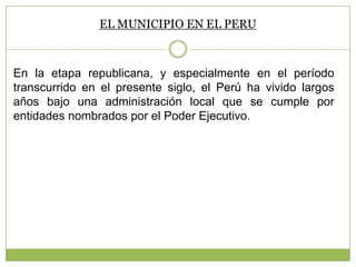 EL MUNICIPIO EN EL PERU
En la etapa republicana, y especialmente en el período
transcurrido en el presente siglo, el Perú ha vivido largos
años bajo una administración local que se cumple por
entidades nombrados por el Poder Ejecutivo.
 