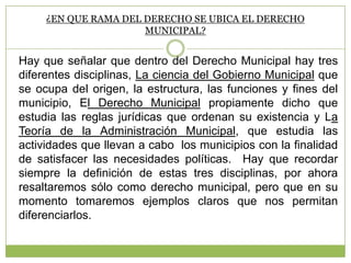 ¿EN QUE RAMA DEL DERECHO SE UBICA EL DERECHO
MUNICIPAL?
Hay que señalar que dentro del Derecho Municipal hay tres
diferentes disciplinas, La ciencia del Gobierno Municipal que
se ocupa del origen, la estructura, las funciones y fines del
municipio, El Derecho Municipal propiamente dicho que
estudia las reglas jurídicas que ordenan su existencia y La
Teoría de la Administración Municipal, que estudia las
actividades que llevan a cabo los municipios con la finalidad
de satisfacer las necesidades políticas. Hay que recordar
siempre la definición de estas tres disciplinas, por ahora
resaltaremos sólo como derecho municipal, pero que en su
momento tomaremos ejemplos claros que nos permitan
diferenciarlos.
 