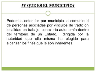 ¿Y QUE ES EL MUNICIPIO?
Podemos entender por municipio la comunidad
de personas asociadas por vínculos de tradición
localidad en trabajo, con cierta autonomía dentro
del territorio de un Estado, dirigida por la
autoridad que ella misma ha elegido para
alcanzar los fines que le son inherentes.
 