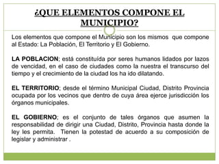 ¿QUE ELEMENTOS COMPONE EL
MUNICIPIO?
Los elementos que compone el Municipio son los mismos que compone
al Estado: La Población, El Territorio y El Gobierno.
LA POBLACION; está constituída por seres humanos lidados por lazos
de vencidad, en el caso de ciudades como la nuestra el transcurso del
tiempo y el crecimiento de la ciudad los ha ido dilatando.
EL TERRITORIO; desde el término Municipal Ciudad, Distrito Provincia
ocupada por los vecinos que dentro de cuya área ejerce jurisdicción los
órganos municipales.
EL GOBIERNO; es el conjunto de tales órganos que asumen la
responsabilidad de dirigir una Ciudad, Distrito, Provincia hasta donde la
ley les permita. Tienen la potestad de acuerdo a su composición de
legislar y administrar .
 