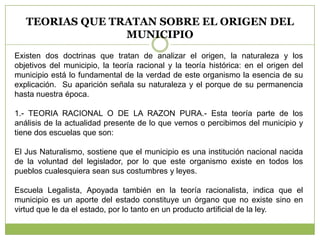 TEORIAS QUE TRATAN SOBRE EL ORIGEN DEL
MUNICIPIO
Existen dos doctrinas que tratan de analizar el origen, la naturaleza y los
objetivos del municipio, la teoría racional y la teoría histórica: en el origen del
municipio está lo fundamental de la verdad de este organismo la esencia de su
explicación. Su aparición señala su naturaleza y el porque de su permanencia
hasta nuestra época.
1.- TEORIA RACIONAL O DE LA RAZON PURA.- Esta teoría parte de los
análisis de la actualidad presente de lo que vemos o percibimos del municipio y
tiene dos escuelas que son:
El Jus Naturalismo, sostiene que el municipio es una institución nacional nacida
de la voluntad del legislador, por lo que este organismo existe en todos los
pueblos cualesquiera sean sus costumbres y leyes.
Escuela Legalista, Apoyada también en la teoría racionalista, indica que el
municipio es un aporte del estado constituye un órgano que no existe sino en
virtud que le da el estado, por lo tanto en un producto artificial de la ley.
 