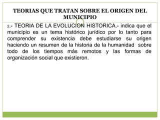 TEORIAS QUE TRATAN SOBRE EL ORIGEN DEL
MUNICIPIO
2.- TEORIA DE LA EVOLUCION HISTORICA.- indica que el
municipio es un tema histórico jurídico por lo tanto para
comprender su existencia debe estudiarse su origen
haciendo un resumen de la historia de la humanidad sobre
todo de los tiempos más remotos y las formas de
organización social que existieron.
 