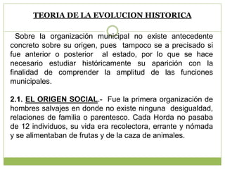 TEORIA DE LA EVOLUCION HISTORICA
Sobre la organización municipal no existe antecedente
concreto sobre su origen, pues tampoco se a precisado si
fue anterior o posterior al estado, por lo que se hace
necesario estudiar históricamente su aparición con la
finalidad de comprender la amplitud de las funciones
municipales.
2.1. EL ORIGEN SOCIAL.- Fue la primera organización de
hombres salvajes en donde no existe ninguna desigualdad,
relaciones de familia o parentesco. Cada Horda no pasaba
de 12 individuos, su vida era recolectora, errante y nómada
y se alimentaban de frutas y de la caza de animales.
 