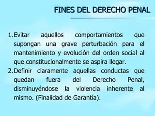 FINES DEL DERECHO PENAL Evitar aquellos comportamientos que supongan una grave perturbación para el mantenimiento y evolución del orden social al que constitucionalmente se aspira llegar.  Definir claramente aquellas conductas que quedan fuera del Derecho Penal, disminuyéndose la violencia inherente al mismo. (Finalidad de Garantía). 