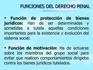 Función de protección de bienes jurídicos:  Han de ser determinadas y sometidas a tutela aquellas condiciones importantes para la existencia y evolución del sistema social. Función de motivación:  Ha de actuarse sobre los miembros del grupo social para evitar que realicen comportamientos dirigidos contra los bienes jurídicos tutelados. FUNCIONES DEL DERECHO PENAL 