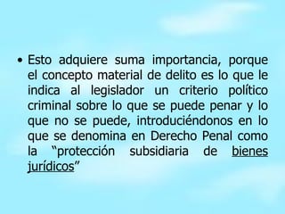 Esto adquiere suma importancia, porque el concepto material de delito es lo que le indica al legislador un criterio político criminal sobre lo que se puede penar y lo que no se puede, introduciéndonos en lo que se denomina en Derecho Penal como la “protección subsidiaria de  bienes jurídicos ” 