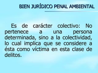 BIEN JURÍDICO PENAL AMBIENTAL Es de carácter colectivo: No pertenece a una persona determinada, sino a la colectividad, lo cual implica que se considere a ésta como víctima en esta clase de delitos. 