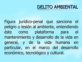 DELITO AMBIENTAL Figura jurídico-penal que sanciona el peligro o lesión al ambiente, entendiendo éste como plataforma para el mantenimiento y desarrollo de la vida en general, y de la vida humana en particular, en el marco del desarrollo económico, tecnológico y cultural. 