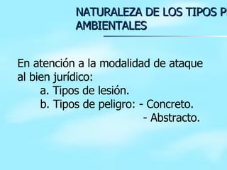 NATURALEZA DE LOS TIPOS PENALES AMBIENTALES En atención a la modalidad de ataque al bien jurídico: a. Tipos de lesión. b. Tipos de peligro: - Concreto.   - Abstracto. 
