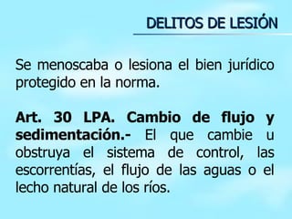 DELITOS DE LESIÓN Se menoscaba o lesiona el bien jurídico protegido en la norma. Art. 30 LPA. Cambio de flujo y sedimentación.-  El que cambie u obstruya el sistema de control, las escorrentías, el flujo de las aguas o el lecho natural de los ríos. 