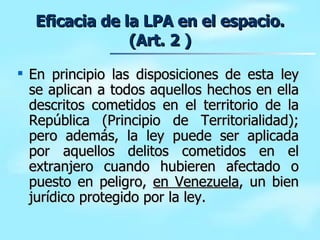 Eficacia de la LPA en el espacio. (Art. 2 ) En principio las disposiciones de esta ley se aplican a todos aquellos hechos en ella descritos cometidos en el territorio de la República (Principio de Territorialidad); pero además, la ley puede ser aplicada por aquellos delitos cometidos en el extranjero cuando hubieren afectado o puesto en peligro,  en Venezuela , un bien jurídico protegido por la ley. 