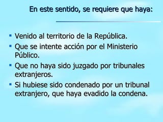 Venido al territorio de la República. Que se intente acción por el Ministerio Público. Que no haya sido juzgado por tribunales extranjeros. Si hubiese sido condenado por un tribunal extranjero, que haya evadido la condena. En este sentido, se requiere que haya: 