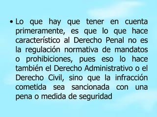 Lo que hay que tener en cuenta primeramente, es que lo que hace característico al Derecho Penal no es la regulación normativa de mandatos o prohibiciones, pues eso lo hace también el Derecho Administrativo o el Derecho Civil, sino que la infracción cometida sea sancionada con una pena o medida de seguridad  