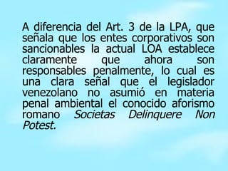 A diferencia del Art. 3 de la LPA, que señala que los entes corporativos son sancionables la actual LOA establece claramente que ahora son responsables penalmente, lo cual es una clara señal que el legislador venezolano no asumió en materia penal ambiental el conocido aforismo romano  Societas Delinquere Non Potest. 