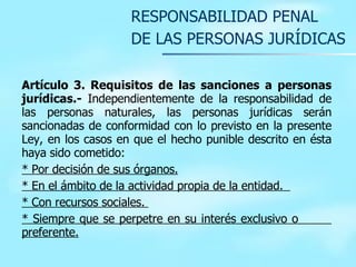 RESPONSABILIDAD PENAL  DE LAS PERSONAS JURÍDICAS Artículo 3. Requisitos de las sanciones a personas jurídicas.-  Independientemente de la responsabilidad de las personas naturales, las personas jurídicas serán sancionadas de conformidad con lo previsto en la presente Ley, en los casos en que el hecho punible descrito en ésta haya sido cometido: * Por decisión de sus órganos . * En el ámbito de la actividad propia de la entidad .   * C on recursos sociales .   * Siempre que se perpetre en su interés exclusivo o  preferente.   
