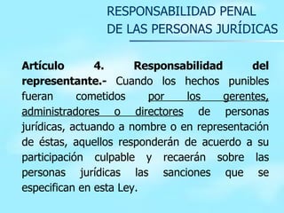 RESPONSABILIDAD PENAL  DE LAS PERSONAS JURÍDICAS Artículo 4. Responsabilidad del representante.-  Cuando los hechos punibles fueran cometidos  por los gerentes, administradores o directores  de personas jurídicas, actuando a nombre o en representación de éstas, aquellos responderán de acuerdo a su participación culpable y recaerán sobre las personas jurídicas las sanciones que se especifican en esta Ley.  