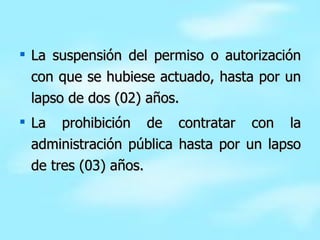 La suspensión del permiso o autorización con que se hubiese actuado, hasta por un lapso de dos (02) años. La prohibición de contratar con la administración pública hasta por un lapso de tres (03) años. 
