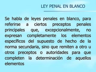 LEY PENAL EN BLANCO Se habla de leyes penales en blanco, para referirse a ciertos preceptos penales principales que, excepcionalmente, no expresan completamente los elementos específicos del supuesto de hecho de la norma secundaria, sino que remiten a otro u otros preceptos o autoridades para que completen la determinación de aquellos elementos   