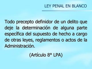 T odo precepto definidor de un delito que deje la determinación de alguna parte específica del supuesto de hecho a cargo de otras leyes, reglamentos o actos de la Administración.  (Artículo 8° LPA) LEY PENAL EN BLANCO 