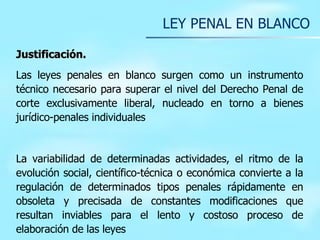 LEY PENAL EN BLANCO Justificación. Las leyes penales en blanco surgen como un instrumento técnico necesario para superar el nivel del Derecho Penal de corte exclusivamente liberal, nucleado en torno a bienes jurídico-penales individuales   La variabilidad de determinadas actividades, el ritmo de la evolución social, científico-técnica o económica convierte a la regulación de determinados tipos penales rápidamente en obsoleta y precisada de constantes modificaciones que resultan inviables para el lento y costoso proceso de elaboración de las leyes   