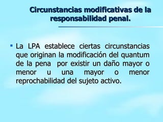 Circunstancias modificativas de la responsabilidad penal. La LPA establece ciertas circunstancias que originan la modificación del quantum de la pena  por existir un daño mayor o menor u una mayor o menor reprochabilidad del sujeto activo. 