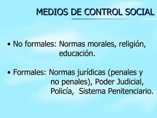 MEDIOS DE CONTROL SOCIAL No formales: Normas morales, religión,   educación. Formales: Normas jurídicas (penales y   no penales), Poder Judicial,   Policía,  Sistema Penitenciario.  