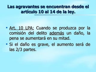 Las agravantes se encuentran desde el artículo 10 al 14 de la ley. Art. 10 LPA:  Cuando se produzca por la comisión del delito  además  un daño, la pena se aumentará en su mitad. Si el daño es grave, el aumento será de las 2/3 partes. 