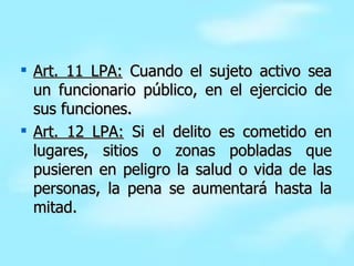 Art. 11 LPA:  Cuando el sujeto activo sea un funcionario público, en el ejercicio de sus funciones. Art. 12 LPA:  Si el delito es cometido en lugares, sitios o zonas pobladas que pusieren en peligro la salud o vida de las personas, la pena se aumentará hasta la mitad. 
