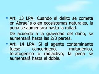 Art. 13 LPA:  Cuando el delito se cometa en Abrae´s o en ecosistemas naturales, la pena se aumentará hasta la mitad. De acuerdo a la gravedad del daño, se aumentará hasta las 2/3 partes. Art. 14 LPA:  Si el agente contaminante fuese cancerígeno, mutagénico, teratogénico o radiactivo, la pena se aumentará hasta el doble. 