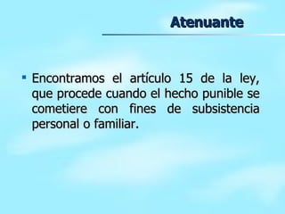 Atenuante Encontramos el artículo 15 de la ley, que procede cuando el hecho punible se cometiere con fines de subsistencia personal o familiar. 