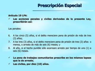 Prescripción Especial Artículo 19 LPA :  Las acciones penales y civiles derivadas de la presente Ley, prescribirán así: Las penales:  A los cinco (5) años, si el delito mereciere pena de prisión de más de tres (3) años; A los tres (3) años, si el delito mereciere pena de prisión de tres (3) años  o menos, o arresto de más de seis (6) meses; y Al año, si el hecho punible sólo acarreare arresto por tiempo de uno (1) a seis (6) meses. La pena de trabajos comunitarios prescribe en los mismos lapsos que la de arresto. Las civiles, por diez (10) años. 
