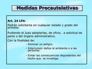 Medidas Precautelativas Art. 24 LPA : Podrán solicitarse en cualquier estado y grado del proceso. Pudiendo el Juez adoptarlas, de oficio,  a solicitud de parte o del órgano administrativo. Con la finalidad de:  - Eliminar un peligro.  - Interrumpir daños al ambiente o a las    personas.  - Evitar las consecuencias degradantes del    hecho que  se investiga. 